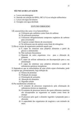23
23
TÉCNICAS DE LAVAGEM
a) Lavar com detergente
b) Imersão em solução de HNO3; HCl (1%) ou solução sulfocrônica
c) Lavar com água da torneira
d) Enxágüe com água destilada
ESTUDO DIRIGIDO
1)É característico dos seres vivos heterotróficos:
a) Utilizarem gás carbônico como fonte de carbono
b) Só utilizarem proteínas
c) Utilizarem obrigatoriamente compostos orgânicos de carbono
para crescimento
d) Exigirem sempre fatores de crescimento
e) Só utilizarem sais de amônio como fonte de nitrogênio.
2) Dá-se o nome de organismos autótrofo aquele que:
a) É capaz de sintetizar seus próprios alimentos a partir da
glicose e aminoácidos
b) Não realizam fotossíntese
c) Depende de outro organismo vivo para a obtenção de
alimento
d) É capaz de utilizar substancias em decomposição para a sua
alimentação
e) É capaz de sintetizar seus próprios alimentos a partir de
substancias químicas inorgânicas.
3) Supondo-se que as mitocôndrias de uma célula sejam eliminadas, pode
se esperar que, primariamente, haja inibição da:
a) Síntese de proteínas
b) Produção de energia
c) Eliminação de secreções
d) Absorção de alimentos
e) Digestão celular
4) Por metabolismo entende-se:
a) O conjunto de processos responsáveis pela eliminação de
substancias tóxicas ao organismo
b) O conjunto de processos através dos quais diferentes materiais
são incorporados ao organismo ou usados como fonte de
energia
c) O processo pelo qual o alimento ingerido é preparado para a
absorção
d) A capacidade dos organismos de reagirem a um estimulo do
meio.
 