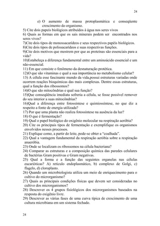 24
24
e) O aumento de massa protoplasmática e conseqüente
crescimento do organismo.
5) Cite dois papeis biológicos atribuídos à água nos seres vivos
6) Quais as formas em que os sais minerais podem ser encontrados nos
seres vivos?
7)Cite dois tipos de monossacarídeos e seus respectivos papéis biológicos.
8)Cite dois tipos de polissacarídeos e suas respectivas funções.
9)Cite dois motivos que mostrem por que as proteínas são essenciais para a
vida?
10)Estabeleça a diferença fundamental entre um aminoácido essencial e um
não-essencial.
11) Em que consiste o fenômeno da desnaturação protética.
12)O que são vitaminas e qual a sua importância no metabolismo celular?
13) A célula esse fascinante mundo da vida,possui estruturas variadas onde
ocorrem reações bioquímicas das mais complexas. Dentre essas estruturas,
qual a função dos ribossomos?
14)O que são mitocôndrias e qual sua função?
15)Que conseqüência imediata sofreria a célula, se fosse possível remover
do seu interior a suas mitocôndrias?
16)Qual a diferença entre fotossíntese e quimiossíntese, no que diz a
respeito a fonte de energia utilizada?
17) Por que uma planta não realiza fotossíntese na ausência da luz?
18) O que é fermentação?
19) Qual o papel biológico do oxigênio molecular na respiração aeróbia?
20) Cite os principais tipos de fermentação e exemplifique os organismos
envolvidos nesses processos.
21) Explique como, a partir do leite, pode-se obter a “coalhada”.
22) Qual a vantagem fundamental da respiração aeróbia sobre a respiração
anaeróbia.
23) Onde se localizam os ribossomos na célula bacteriana?
24) Comparar as estruturas e a composição química das paredes celulares
de bactérias Gram positivas e Gram negativas.
25) Qual a forma e a função das seguintes organelas nas células
eucarióticas? A) reticulo endoplasmático, b) complexo de Golgi, c)
flagelo, d) cloroplasto.
26) Quando um microbiologista utiliza um meio de enriquecimento para o
cultivo do microrganismo?
27) Quais as principais condições físicas que devem ser consideradas no
cultivo dos microrganismos?
28) Descrever os 4 grupos fisiológicos dos microrganismos baseados na
resposta do oxigênio livre.
29) Descrever as várias fases de uma curva típica de crescimento de uma
cultura microbiana em um sistema fechado.
 