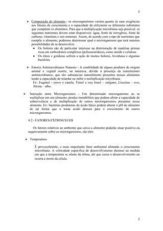 5
5
 Composição do alimento - os microrganismos variam quanto às suas exigências
aos fatores de crescimento e à capacidade de utilizarem os diferentes substratos
que compõem os alimentos. Para que a multiplicação microbiana seja possível, os
seguintes nutrientes devem estar disponíveis: água, fonte de nitrogênio, fonte de
carbono, vitaminas e sais minerais. Assim, de acordo com o tipo de nutrientes que
compõe o alimento, podemos determinar qual o microrganismo que terá maiores
possibilidades de se desenvolver.
Os bolores são de particular interesse na deterioração de matérias primas
ricas em carboidratos complexos (polissacarídeos), como amido e celulose.
Os óleos e gorduras sofrem a ação de muitos bolores, leveduras e algumas
bactérias.
 Fatores Antimicrobianos Naturais - A estabilidade de alguns produtos de origem
animal e vegetal ocorre, na natureza, devido à presença de constituintes
antimicrobianos, que são substancias naturalmente presentes nesses alimentos
tendo a capacidade de retardar ou inibir a multiplicação microbiana.
Ex: Eugenol - cravo e canela; Timol e isso timol – orégano; Lisozina – ovo;
Alcina – alho.
 Interação entre Microrganismos - Um determinado microrganismo ao se
multiplicar em um alimento, produz metabólitos que podem afetar a capacidade de
sobrevivência e de multiplicação de outros microrganismos presentes nesse
alimento. Ex: bactérias produtoras de ácido lático podem alterar o pH do alimento
de tal forma que o torna acido demais para o crescimento de outros
microrganismos.
4.2 - FATORES EXTRINCECOS
Os fatores relativos ao ambiente que cerca o alimento poderão atuar positiva ou
negativamente sobre os microrganismos, são eles:
 Temperatura
É provavelmente, o mais importante fator ambiental afetando o crescimento
microbiano. A velocidade especifica de desenvolvimento diminui na medida
em que a temperatura se afasta da ótima, até que cessa o desenvolvimento ou
ocorra a morte da célula.
 