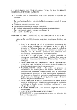 7
7
6 - INDICADORES DE CONTAMINAÇÃO FECAL OU DA QUALIDADE
HIGIENICO SANITARIO DO ALIMENTO
 O indicador ideal de contaminação fecal deveria preencher os seguintes pré
requisitos:
 Ter como habitat exclusivo o trato intestinal do homem e outros animais de sangue
quente
 Ocorrer em números elevados nas fezes
 Apresentar alta resistência ao ambiente extra-interal
 Ter técnicas rápidas, simples e precisas para sua detecção e/ou contagem.
 Deve estar presente quando o patógeno associado estiver
 Ser de rápida e fácil detecção.
7 - SIGNIFICADO DOS CONTAMINANTES MICROBIANOS EM ALIMENTOS
Pode-se avaliar microbiologicamente um produto sob diferentes diretrizes, que
são:
 ASPECTOS HIGIENICOS são as determinações microbianas que
permitem avaliar higienicamente um produto, no que se refere à
aplicação de Práticas de Higiene em toda sua cadeia de produção e
exposição ao consumo. Baseia-se em determinações analíticas de
contagem total de bactérias (mesófolos e/ou termófilos e/ou
psicrotróficos), contagem de fungos (bolores e leveduras).
 PRESENÇA DE INDICADORES FECAIS – avalia a qualidade e a
presença de contaminação fecal, direta ou indireta. Esse grupo de
indicadores é composto por coliformes a 45ºC, E. coli e o Clostridium
perfringens.
 INDICADORES DE PROCESSAMENTO E/OU MANIPULAÇÃO –
pertencem a esses indicadores vários grupos de microrganismos, na
dependência do produto e respectivo processamento.
 MICRORGANISMOS UTEIS – são usados nos processos de
transformação de matérias-primas em produtos alimentícios. São
microrganismos controlados, cujo metabolismo sobre os componentes
da matéria-prima em questão dá como resultado final um metabolito
não tóxico, porem alimentício. São usados para a fermentação de massa
de pão e similares, fabricação de cerveja, iogurte, queijos e de outros
produtos designados de fermentação.
 INDICADORES DE RISCO são microrganismos que podem produzir
toxina no produto, como a enterotoxina estafilocócica, ou causar uma
toxi-infecção ( Bacillus cereus, clostridium perfringens) ou uma
infecção (Salmonella)
 TOXINAS BIOLOGICAS - essa avaliação compreende toxinas de
varias origens
 ASPECTOS SANITÁRIOS/MICRORGANISMOS
PATOGENICOS os possíveis patógenos presentes nos alimentos são
bactérias, vírus e parasitos.
 