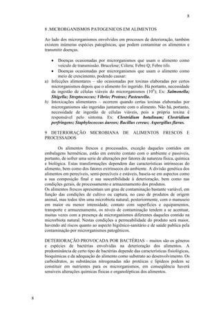 8
8
8 .MICRORGANISMOS PATOGENICOS EM ALIMENTOS
Ao lado dos microrganismos envolvidos em processos de deterioração, também
existem inúmeras espécies patogênicas, que podem contaminar os alimentos e
transmitir doenças.
Doenças ocasionadas por microrganismos que usam o alimento como
veículo de transmissão. Brucelose; Cólera; Febre Q; Febre tifo.
Doenças ocasionadas por microrganismos que usam o alimento como
meio de crescimento, podendo causar:
a) Infecções alimentares – são ocasionadas por toxinas elaboradas por certos
microrganismos depois que o alimento foi ingerido. Há portanto, necessidade
da ingestão de células viáveis do microrganismos (106
); Ex: Salmonella;
Shigella; Streptococcus; Vibrio; Proteus; Pasteurella.
b) Intoxicações alimentares – ocorrem quando certas toxinas elaboradas por
microrganismos são ingeridas juntamente com o alimento. Não há, portanto,
necessidade de ingestão de células viáveis, pois a própria toxina é
responsável pelo sintoma. Ex: Clostridium botulinum; Clostridium
perfringens; Staphylococcus áureos; Bacillus cereus; Aspergillus flavus.
9 DETERIORAÇÃO MICROBIANA DE ALIMENTOS FRESCOS E
PROCESSADOS
Os alimentos frescos e processados, exceção daqueles contidos em
embalagens herméticas, estão em estreito contato com o ambiente e passiveis,
portanto, de sofrer uma serie de alterações por fatores de natureza física, química
e biológica. Estas transformações dependem das características intrínsecas do
alimento, bem como dos fatores extrínsecos do ambiente. A divisão genética dos
alimentos em perecíveis, semi-perecíveis e estáveis, baseia-se em aspectos como
a sua composição final e sua suscetibilidade à deterioração, bem como nas
condições gerais, de processamento e armazenamento dos produtos.
Os alimentos frescos apresentam um grau de contaminação bastante variável, em
função das condições de cultivo ou captura, no caso de produtos de origem
animal, mas todos têm uma microbiota natural; posteriormente, com o manuseio
em maior ou menor intensidade, contato com superfícies e equipamentos,
transporte e armazenamento, os níveis de contaminação tendem a se acentuar,
muitas vezes com a presença de microrganismos diferentes daqueles contido na
microrbiota natural. Nestas condições a permeabilidade do produto será maior,
havendo até riscos quanto ao aspecto higiênico-sanitário e de saúde publica pela
contaminação por microrganismos patogênicos.
DETERIORAÇÃO PROVOCADA POR BACTÉRIAS – muitos são os gêneros
e espécies de bactérias envolvidas na deterioração dos alimentos. A
predominância de certo tipo de bactérias depende das características fisiológicas,
bioquímicas e da adequação do alimento como substrato ao desenvolvimento. Os
carboidratos, as substâncias nitrogenadas não protéicas e lipídeos podem se
constituir em nutrientes para os microrganismos, em conseqüência haverá
sensíveis alterações químicas físicas e organolépticas dos alimentos.
 