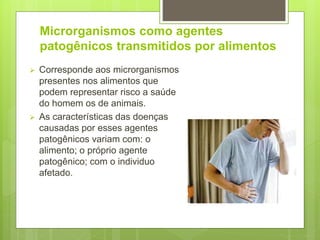 Microrganismos como agentes
patogênicos transmitidos por alimentos
 Corresponde aos microrganismos
presentes nos alimentos que
podem representar risco a saúde
do homem os de animais.
 As características das doenças
causadas por esses agentes
patogênicos variam com: o
alimento; o próprio agente
patogênico; com o individuo
afetado.
 