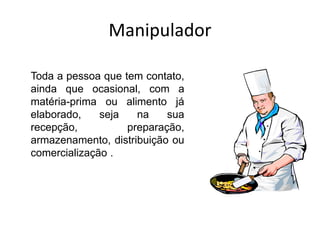 Manipulador
Toda a pessoa que tem contato,
ainda que ocasional, com a
matéria-prima ou alimento já
elaborado, seja na sua
recepção, preparação,
armazenamento, distribuição ou
comercialização .
 
