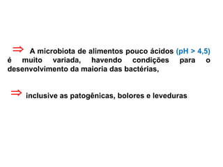 A microbiota de alimentos pouco ácidos (pH > 4,5)
é muito variada, havendo condições para o
desenvolvimento da maioria das bactérias,
inclusive as patogênicas, bolores e leveduras


 