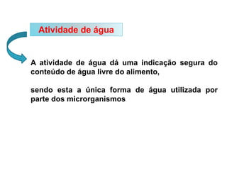 Atividade de água
A atividade de água dá uma indicação segura do
conteúdo de água livre do alimento,
sendo esta a única forma de água utilizada por
parte dos microrganismos
 