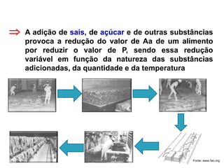 A adição de sais, de açúcar e de outras substâncias
provoca a redução do valor de Aa de um alimento
por reduzir o valor de P, sendo essa redução
variável em função da natureza das substâncias
adicionadas, da quantidade e da temperatura

Fonte: www.fao.org
 