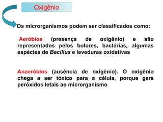 Os microrganismos podem ser classificados como:
Aeróbios (presença de oxigênio) e são
representados pelos bolores, bactérias, algumas
espécies de Bacillus e leveduras oxidativas
Anaeróbios (ausência de oxigênio). O oxigênio
chega a ser tóxico para a célula, porque gera
peróxidos letais ao microrganismo
Oxigênio
 