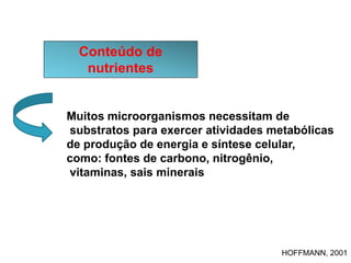 Conteúdo de
nutrientes
Muitos microorganismos necessitam de
substratos para exercer atividades metabólicas
de produção de energia e síntese celular,
como: fontes de carbono, nitrogênio,
vitaminas, sais minerais
HOFFMANN, 2001
 