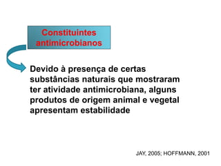 Constituintes
antimicrobianos
Devido à presença de certas
substâncias naturais que mostraram
ter atividade antimicrobiana, alguns
produtos de origem animal e vegetal
apresentam estabilidade
JAY, 2005; HOFFMANN, 2001
 