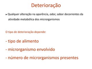 Deterioração
► Qualquer alteração na aparência, odor, sabor decorrentes da
atividade metabólica dos microrganismos
O tipo de deterioração depende:
- tipo de alimento
- microrganismo envolvido
- número de microrganismos presentes
 