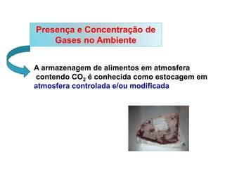 Presença e Concentração de
Gases no Ambiente
A armazenagem de alimentos em atmosfera
contendo CO2 é conhecida como estocagem em
atmosfera controlada e/ou modificada
 
