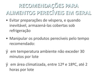 RECOMENDAÇÕES PARA
ALIMENTOS PERECÍVEIS EM GERAL
• Evitar preparações de véspera, e quando
inevitável, armazená-las cobertas sob
refrigeração
• Manipular os produtos perecíveis pelo tempo
recomendado:
ý em temperatura ambiente não exceder 30
minutos por lote
ý em área climatizada, entre 12º e 18ºC, até 2
horas por lote
 