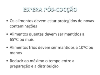 ESPERA PÓS-COCÇÃO
• Os alimentos devem estar protegidos de novas
contaminações
• Alimentos quentes devem ser mantidos a
65ºC ou mais
• Alimentos frios devem ser mantidos a 10ºC ou
menos
• Reduzir ao máximo o tempo entre a
preparação e a distribuição
 