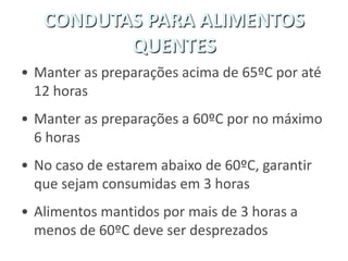 CONDUTAS PARA ALIMENTOS
QUENTES
• Manter as preparações acima de 65ºC por até
12 horas
• Manter as preparações a 60ºC por no máximo
6 horas
• No caso de estarem abaixo de 60ºC, garantir
que sejam consumidas em 3 horas
• Alimentos mantidos por mais de 3 horas a
menos de 60ºC deve ser desprezados
 