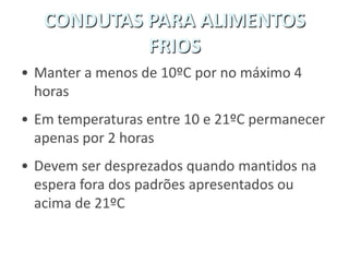CONDUTAS PARA ALIMENTOS
FRIOS
• Manter a menos de 10ºC por no máximo 4
horas
• Em temperaturas entre 10 e 21ºC permanecer
apenas por 2 horas
• Devem ser desprezados quando mantidos na
espera fora dos padrões apresentados ou
acima de 21ºC
 