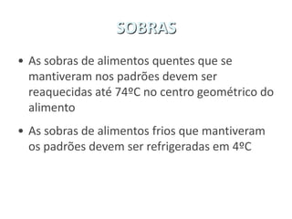 SOBRAS
• As sobras de alimentos quentes que se
mantiveram nos padrões devem ser
reaquecidas até 74ºC no centro geométrico do
alimento
• As sobras de alimentos frios que mantiveram
os padrões devem ser refrigeradas em 4ºC
 