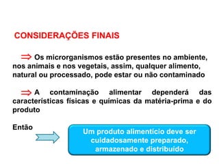 CONSIDERAÇÕES FINAIS
Os microrganismos estão presentes no ambiente,
nos animais e nos vegetais, assim, qualquer alimento,
natural ou processado, pode estar ou não contaminado
A contaminação alimentar dependerá das
características físicas e químicas da matéria-prima e do
produto
Então


Um produto alimentício deve ser
cuidadosamente preparado,
armazenado e distribuído
 