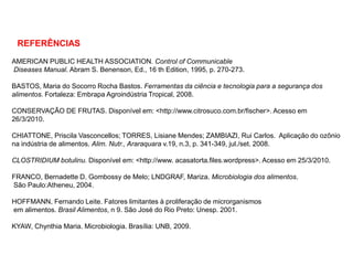 REFERÊNCIAS
AMERICAN PUBLIC HEALTH ASSOCIATION. Control of Communicable
Diseases Manual. Abram S. Benenson, Ed., 16 th Edition, 1995, p. 270-273.
BASTOS, Maria do Socorro Rocha Bastos. Ferramentas da ciência e tecnologia para a segurança dos
alimentos. Fortaleza: Embrapa Agroindústria Tropical, 2008.
CONSERVAÇÃO DE FRUTAS. Disponível em: <http://www.citrosuco.com.br/fischer>. Acesso em
26/3/2010.
CHIATTONE, Priscila Vasconcellos; TORRES, Lisiane Mendes; ZAMBIAZI, Rui Carlos. Aplicação do ozônio
na indústria de alimentos. Alim. Nutr., Araraquara v.19, n.3, p. 341-349, jul./set. 2008.
CLOSTRIDIUM botulinu. Disponível em: <http://www. acasatorta.files.wordpress>. Acesso em 25/3/2010.
FRANCO, Bernadette D. Gombossy de Melo; LNDGRAF, Mariza. Microbiologia dos alimentos.
São Paulo:Atheneu, 2004.
HOFFMANN, Fernando Leite. Fatores limitantes à proliferação de microrganismos
em alimentos. Brasil Alimentos, n 9. São José do Rio Preto: Unesp. 2001.
KYAW, Chynthia Maria. Microbiologia. Brasília: UNB, 2009.
 