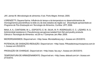 JAY, James M. Microbiologia de alimentos. 6 ed. Porto Alegre: Artmed, 2005.
LORENZETTI, Dayane Karina. Influência do tempo e da temperatura no desenvolvimentos de
microrganismos psicrotróficos no leite cru de dois estados da região sul. Dissertação apresentada ao
Programa de Pós-Graduação em Tecnologia de Alimentos. Curitiba: UFP, 2006.
MAIA, A. A.; CANTISANI, M. L.; ESPOSTO, E. M.; SILVA, W. P.; RODRIGUES, E. C.; LÁZARO, N. S.
Antimicrobial resistance in Pseudomonas aeruginosa isolated from fish and poultry products
Ciência e Tecnologia de Alimentos. vol.29 no.1 Campinas Jan./Mar. 2009.
MICRORGANISMOS. Disponível em: <http://www. Microbelibrary.org >. Acesso em 25/3/2010.
POTENCIAL DE OXIDAÇÃO-REDUÇÃO. Disponível em: <http://www. Pilhaselectroqumicasprova.com.br
>. Acesso em 25/3/2010.
PRODUÇÃO DE CHARQUE. Disponível em: <http://www. fao.org >. Acesso em 26/3/2010.
TEMPERATURA DE ARMAZENAMENTO. Disponível em: <http://www. delaval.com.br>. Acesso em
27/3/2010.
 