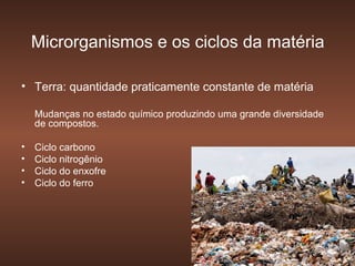 Microrganismos e os ciclos da matéria

• Terra: quantidade praticamente constante de matéria

    Mudanças no estado químico produzindo uma grande diversidade
    de compostos.

•   Ciclo carbono
•   Ciclo nitrogênio
•   Ciclo do enxofre
•   Ciclo do ferro
 