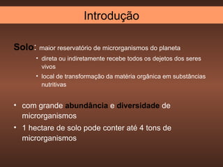Introdução

Solo: maior reservatório de microrganismos do planeta
       • direta ou indiretamente recebe todos os dejetos dos seres
         vivos
       • local de transformação da matéria orgânica em substâncias
         nutritivas


• com grande abundância e diversidade de
  microrganismos
• 1 hectare de solo pode conter até 4 tons de
  microrganismos
 