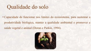Qualidade do solo
• Capacidade de funcionar nos limites do ecossistema, para sustentar a
produtividade biológica, manter a qualidade ambiental e promover a
saúde vegetal e animal (Doran e Parkin, 1994).
 