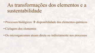 As transformações dos elementos e a
sustentabilidade
• Processos biológicos  disponibilidade dos elementos químicos
• Ciclagem dos elementos
• Os microrganismos atuam direta ou indiretamente nos processos
 