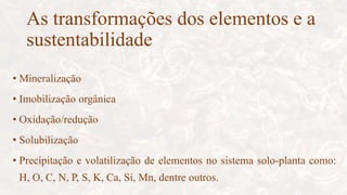 As transformações dos elementos e a
sustentabilidade
• Mineralização
• Imobilização orgânica
• Oxidação/redução
• Solubilização
• Precipitação e volatilização de elementos no sistema solo-planta como:
H, O, C, N, P, S, K, Ca, Si, Mn, dentre outros.
 