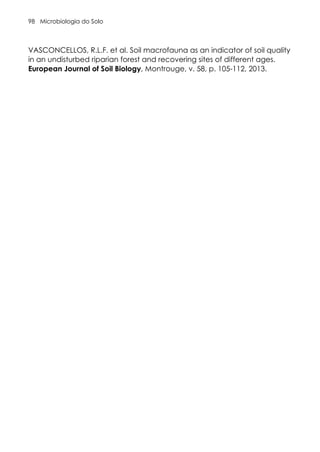 Microbiologia do Solo
98
VASCONCELLOS, R.L.F. et al. Soil macrofauna as an indicator of soil quality
in an undisturbed riparian forest and recovering sites of different ages.
European Journal of Soil Biology, Montrouge, v. 58, p. 105-112, 2013.
 