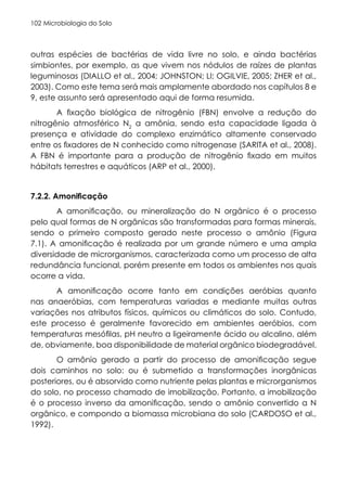 Microbiologia do Solo
102
outras espécies de bactérias de vida livre no solo, e ainda bactérias
simbiontes, por exemplo, as que vivem nos nódulos de raízes de plantas
leguminosas (DIALLO et al., 2004; JOHNSTON; LI; OGILVIE, 2005; ZHER et al.,
2003). Como este tema será mais amplamente abordado nos capítulos 8 e
9, este assunto será apresentado aqui de forma resumida.
A fixação biológica de nitrogênio (FBN) envolve a redução do
nitrogênio atmosférico N2
a amônia, sendo esta capacidade ligada à
presença e atividade do complexo enzimático altamente conservado
entre os fixadores de N conhecido como nitrogenase (SARITA et al., 2008).
A FBN é importante para a produção de nitrogênio fixado em muitos
hábitats terrestres e aquáticos (ARP et al., 2000).
7.2.2. Amonificação
A amonificação, ou mineralização do N orgânico é o processo
pelo qual formas de N orgânicas são transformadas para formas minerais,
sendo o primeiro composto gerado neste processo o amônio (Figura
7.1). A amonificação é realizada por um grande número e uma ampla
diversidade de microrganismos, caracterizada como um processo de alta
redundância funcional, porém presente em todos os ambientes nos quais
ocorre a vida.
A amonificação ocorre tanto em condições aeróbias quanto
nas anaeróbias, com temperaturas variadas e mediante muitas outras
variações nos atributos físicos, químicos ou climáticos do solo. Contudo,
este processo é geralmente favorecido em ambientes aeróbios, com
temperaturas mesófilas, pH neutro a ligeiramente ácido ou alcalino, além
de, obviamente, boa disponibilidade de material orgânico biodegradável.
O amônio gerado a partir do processo de amonificação segue
dois caminhos no solo: ou é submetido a transformações inorgânicas
posteriores, ou é absorvido como nutriente pelas plantas e microrganismos
do solo, no processo chamado de imobilização. Portanto, a imobilização
é o processo inverso da amonificação, sendo o amônio convertido a N
orgânico, e compondo a biomassa microbiana do solo (CARDOSO et al.,
1992).
 