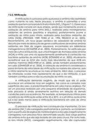 Transformações do nitrogênio no solo 103
7.2.3. Nitrificação
A nitrificação é o processo pelo qual passa o amônio não assimilado
como nutriente no solo. Neste processo, o amônio é submetido a uma
oxidaçãoquetemcomoprodutofinalonitrato(NO3
-
)(Figura7.1).Oprocesso
da nitrificação consiste em duas etapas, sendo que inicialmente ocorre a
oxidação de amônia para nitrito (NO2
-
), realizada pelos microrganismos
oxidantes de amônia (bactérias e arquéias); posteriormente ocorre a
oxidação do nitrito para nitrato, realizada pelas bactérias oxidantes de
nitrito (NOB). (PROSSER, 1989; TESKE et al., 1994, TREUSCH et al., 2005).
Recentemente, um novo grupo aeróbico de oxidadores de amônia foi
descrito por meio da detecção de genes codificadores de enzimas amônio
oxidantes em DNA de origem arqueana, encontrados em bibliotecas
metagenômicas (SCHLEPER et al., 2005). Posteriormente, foi verificado por
meio de cultivo enriquecido, que uma linhagem de Archaea oxida amônia
(AOA) a nitrito, por uma via aparentemente semelhante à conhecida nas
bactérias oxidantes de amônia (AOB) (KÖNNEKE et al., 2005). Atualmente
acredita-se que as AOA são muito mais abundantes do que AOB em
sistemas marinhos (WÜCHTER et al., 2006), sendo também predominantes
em solos (LEININGER et al., 2006). A oxidação da amônia é considerada o
passo limitante da velocidade da nitrificação na maioria dos sistemas, pois
o nitrito raramente acumula-se no meio ambiente. Além disso, o processo
da nitratação ocorre mais rapidamente do que o da nitritação, o que
também contribui para a não-acumulação do nitrito no solo.
A nitrificação demanda oxigênio, de modo que ela só pode
acontecer em ambientes ricos em oxigênio, tais como as camadas mais
superficiais dos solos, e predominantemente em solos menos argilosos. Por
ser um processo realizado por uma pequena diversidade de organismos,
este processo é ainda severamente restritivo em relação às demais
condições para sua ocorrência. Por exemplo, as temperaturas ótimas para
ocorrência da nitrificação estão entre 25 e 30o
C, e o pH ótimo oscila entre
6,6 e 8,0 (pelo menos para a nitrificação bacteriana em solos de clima
temperado).
O processo de nitrificação tem consequências importantes. Os íons
de amônio (NH4
+
) são carregados positivamente e, portanto, se combinam
com as partículas de argila e de matéria orgânica dos solos (negativamente
carregadas) num processo físico denominado sorção. Essa carga positiva
da amônia evita que ela seja lixiviada do solo pela chuva. Por outro lado,
os íons nitrato (NO3-
), carregados negativamente, não são capturados
 