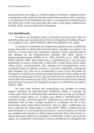 Microbiologia do Solo
104
pelas partículas de argila ou matéria orgânica (também negativamente
carregadas) e são, portanto, lixiviados para todo o perfil do solo, o que leva
a um decréscimo da fertilidade dos solos, e consequente enriquecimento
de nitrato dos níveis mais profundos dos solos e das águas subterrâneas
(GUJER, 2010), o que é altamente indesejado.
7.2.4. Desnitrificação
O retorno do nitrogênio para a atmosfera acontece por meio da
desnitrificação, que é a redução de nitrato a nitrogênio atmosférico (Figura
7.1) (CABELLO et al., 2004; PHILIPPOT, 2002; WALLENSTEIN et al., 2006).
O processo é realizado por organismos pertencentes a diferentes
grupos taxonômicos distribuídos entre bactérias, arquéias e eucariotos. No
entanto, a maior parte dos organismos descritos como desnitrificadores
são afiliados ao filo Proteobacteria (Divisões Alfa, Beta, Gama e
Epsilonproteobacteria) (GREEN et al., 2010; HAYATSU et al., 2008; KERN;
EINSLE; SIMON, 2009). Resumidamente, a desnitrificação é um processo
respiratório, no qual o nitrato (NO3
-
), nitrito (NO2
-
), óxido nítrico (NO) e óxido
nitroso (N2
O), sucessivamente, são utilizados por microrganismos como
aceptores finais de elétrons durante o processo respiratório produzindo
gás nitrogênio (N2
). Esta via é considerada a maior causa de perda de
nitrogênio na agricultura, sendo que parte significante desta perda se dá
na forma de produção de N2
O, gás que tem enorme potencial de efeito
estufa (296 vezes maior do que o CO2
). Esta transformação é ainda utilizada
para remover o excesso de nitrogênio da água no tratamento de esgotos
(TIEDJE, 1982).
No total, sete enzimas são responsáveis por catalisar as quatro
etapas redutoras da desnitrificação (PHILIPPOT, 2002). A redução do
nitrato para nitrito é catalisada pelas redutases Nar ou Nap e constituem
a primeira etapa desta via. A etapa que define a desnitrificação é a
redução do NO2
-
solúvel ao gás NO, catalisada por uma das duas nitrito-
redutases, NirK ou NirS. A etapa posterior é a redução do NO a N2
O,
promovida pelas óxido-nítrico-redutases cNor ou qNor, codificadas por
duas variantes do mesmo gene, o norB (ZUMFT, 2005). A etapa final da
desnitrificação é a conversão do N2
O para N2
. A única enzima conhecida
por catalisar esta reação é a óxido nitroso-redutase (Nos). Esta etapa é a
responsável pelo retorno do nitrogênio à atmosfera, onde o gás N2
pode
agora ser novamente convertido a formas assimiláveis de nitrogênio por
 