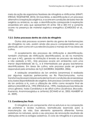 Transformações do nitrogênio no solo 105
meio da ação de organismos fixadores de nitrogênio e nitrificantes (KRAFT;
STROUS; TEGETMEYER, 2010). Em bactérias, a desnitrificação é um processo
alternativo à respiração oxigênica, e ocorre em condições de baixo teor de
oxigênio ou anóxicas, ou seja, a desnitrificação corresponde à respiração
anaeróbia em solos que apresentem Eh entre 100 e 300 mV e somente
ocorre na presença de material orgânico energético (CARDOSO et al.,
1992).
7.2.5. Outros processos dentro do ciclo do nitrogênio
Outros dois processos ocorrem dentro da gama de tranformaçòes
de nitrogênio no solo, porém ainda são pouco compreendidos em sua
plenitude, bem como em sua relevância para o manejo do N nas áreas de
cultivo.
O acoplamento dos processos de nitrificação e desnitrificação,
também chamado de nitrificação desnitrificadora, se dá no momento
em que o NO2
-
gerado na nitritação é levado ao processo de redução,
e não oxidado a NO3
-
. Este processo ocorre em ambientes com uma
menor disponibilidade de O2
, e é intermediado por grupos bacterianos
desnitrificadores. Em áreas de cultivo, este processo pode ser grande
responsável pela emissãoo de N2
O (MOREIRA; SIQUEIRA, 2006).
A oxidação anaeróbica do íon amônio (anammox) é realizada
por algumas espécies pertencentes ao filo Planctomycetes, numa
transformaçãoessencialparaesteelementoemcondiçõesdeanaerobiose
e/ou baixa disponibilidade de oxigênio. Este processo consiste na oxidação
do íon amônio a N2
com a utilização de nitrito como receptor final de
elétrons (MULDER et al., 1995; STROUS et al., 1999), mediado por bactérias de
cinco gêneros, todos Candidatus e de difícil cultivo (Scalindua, Brocadia,
Kuenenia, Anammoxoglobus e Jettenia) (SCHMID et al., 2005; HUMBERT et
al., 2009).
7.3. Considerações Finais
O nitrogênio é um componente vital na estrutura e na composição
de proteínas e ácidos nucleicos, biomoléculas essenciais para a
manutenção da vida. Esse elemento apresenta diferentes formas
oxidativas na natureza, sendo o seu processo de renovação resultado de
alterações entre os estágios oxidativos. O ciclo do nitrogênio é o processo
 