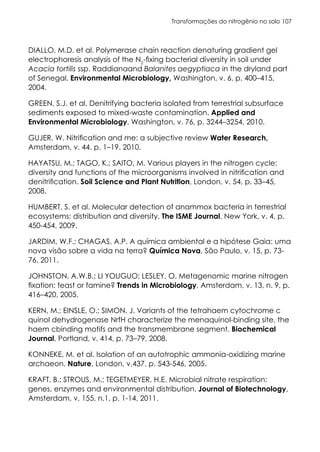 Transformações do nitrogênio no solo 107
DIALLO, M.D. et al. Polymerase chain reaction denaturing gradient gel
electrophoresis analysis of the N2
-fixing bacterial diversity in soil under
Acacia tortilis ssp. Raddianaand Balanites aegyptiaca in the dryland part
of Senegal. Environmental Microbiology, Washington, v. 6, p. 400–415,
2004.
GREEN, S.J. et al. Denitrifying bacteria isolated from terrestrial subsurface
sediments exposed to mixed-waste contamination. Applied and
Environmental Microbiology, Washington, v. 76, p. 3244–3254, 2010.
GUJER, W. Nitrification and me: a subjective review Water Research,
Amsterdam, v. 44. p. 1–19. 2010.
HAYATSU, M.; TAGO, K.; SAITO, M. Various players in the nitrogen cycle:
diversity and functions of the microorganisms involved in nitrification and
denitrification. Soil Science and Plant Nutrition, London, v. 54, p. 33–45,
2008.
HUMBERT, S. et al. Molecular detection of anammox bacteria in terrestrial
ecosystems: distribution and diversity. The ISME Journal, New York, v. 4, p.
450-454, 2009.
JARDIM, W.F.; CHAGAS, A.P. A química ambiental e a hipótese Gaia: uma
nova visão sobre a vida na terra? Química Nova, São Paulo, v. 15, p. 73-
76, 2011.
JOHNSTON, A.W.B.; LI YOUGUO; LESLEY, O. Metagenomic marine nitrogen
fixation: feast or famine? Trends in Microbiology, Amsterdam, v. 13, n. 9, p.
416–420, 2005.
KERN, M.; EINSLE, O.; SIMON, J. Variants of the tetrahaem cytochrome c
quinol dehydrogenase NrfH characterize the menaquinol-binding site, the
haem cbinding motifs and the transmembrane segment. Biochemical
Journal, Portland, v. 414, p. 73–79, 2008.
KONNEKE, M. et al. Isolation of an autotrophic ammonia-oxidizing marine
archaeon. Nature, London, v.437, p. 543-546, 2005.
KRAFT, B.; STROUS, M.; TEGETMEYER, H.E. Microbial nitrate respiration:
genes, enzymes and environmental distribution. Journal of Biotechnology,
Amsterdam, v. 155, n.1, p. 1-14, 2011.
 