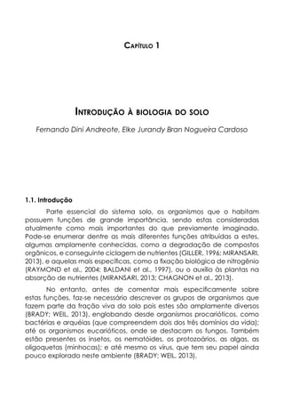 Capítulo 1
Introdução à biologia do solo
Fernando Dini Andreote, Elke Jurandy Bran Nogueira Cardoso
1.1. Introdução
Parte essencial do sistema solo, os organismos que o habitam
possuem funções de grande importância, sendo estas consideradas
atualmente como mais importantes do que previamente imaginado.
Pode-se enumerar dentre as mais diferentes funções atribuídas a estes,
algumas amplamente conhecidas, como a degradação de compostos
orgânicos, e conseguinte ciclagem de nutrientes (GILLER, 1996; MIRANSARI,
2013), e aquelas mais específicas, como a fixação biológica de nitrogênio
(RAYMOND et al., 2004; BALDANI et al., 1997), ou o auxílio às plantas na
absorção de nutrientes (MIRANSARI, 2013; CHAGNON et al., 2013).
No entanto, antes de comentar mais especificamente sobre
estas funções, faz-se necessário descrever os grupos de organismos que
fazem parte da fração viva do solo pois estes são amplamente diversos
(BRADY; WEIL, 2013), englobando desde organismos procarióticos, como
bactérias e arquéias (que compreendem dois dos três domínios da vida);
até os organismos eucarióticos, onde se destacam os fungos. Também
estão presentes os insetos, os nematóides, os protozoários, as algas, as
oligoquetas (minhocas); e até mesmo os vírus, que tem seu papel ainda
pouco explorado neste ambiente (BRADY; WEIL, 2013).
 