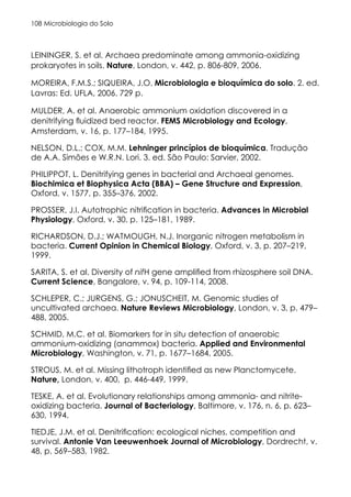 Microbiologia do Solo
108
LEININGER, S. et al. Archaea predominate among ammonia-oxidizing
prokaryotes in soils. Nature, London, v. 442, p. 806-809, 2006.
MOREIRA, F.M.S.; SIQUEIRA, J.O. Microbiologia e bioquímica do solo. 2. ed.
Lavras: Ed. UFLA, 2006. 729 p.
MULDER, A. et al. Anaerobic ammonium oxidation discovered in a
denitrifying fluidized bed reactor. FEMS Microbiology and Ecology,
Amsterdam, v. 16, p. 177–184, 1995.
NELSON, D.L.; COX, M.M. Lehninger princípios de bioquímica. Tradução
de A.A. Simões e W.R.N. Lori. 3. ed. São Paulo: Sarvier, 2002.
PHILIPPOT, L. Denitrifying genes in bacterial and Archaeal genomes.
Biochimica et Biophysica Acta (BBA) – Gene Structure and Expression,
Oxford, v. 1577, p. 355–376, 2002.
PROSSER, J.I. Autotrophic nitrification in bacteria. Advances in Microbial
Physiology, Oxford, v. 30, p. 125–181, 1989.
RICHARDSON, D.J.; WATMOUGH, N.J. Inorganic nitrogen metabolism in
bacteria. Current Opinion in Chemical Biology, Oxford, v. 3, p. 207–219,
1999.
SARITA, S. et al. Diversity of nifH gene amplified from rhizosphere soil DNA.
Current Science, Bangalore, v. 94, p. 109-114, 2008.
SCHLEPER, C.; JURGENS, G.; JONUSCHEIT, M. Genomic studies of
uncultivated archaea. Nature Reviews Microbiology, London, v. 3, p. 479–
488, 2005.
SCHMID, M.C. et al. Biomarkers for in situ detection of anaerobic
ammonium-oxidizing (anammox) bacteria. Applied and Environmental
Microbiology, Washington, v. 71, p. 1677–1684, 2005.
STROUS, M. et al. Missing lithotroph identified as new Planctomycete.
Nature, London, v. 400, p. 446-449, 1999.
TESKE, A. et al. Evolutionary relationships among ammonia- and nitrite-
oxidizing bacteria. Journal of Bacteriology, Baltimore, v. 176, n. 6, p. 623–
630, 1994.
TIEDJE, J.M. et al. Denitrification: ecological niches, competition and
survival. Antonie Van Leeuwenhoek Journal of Microbiology, Dordrecht, v.
48, p. 569–583, 1982.
 