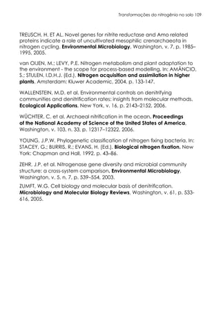 Transformações do nitrogênio no solo 109
TREUSCH, H. ET AL. Novel genes for nitrite reductase and Amo related
proteins indicate a role of uncultivated mesophilic crenarchaeota in
nitrogen cycling. Environmental Microbiology, Washington, v. 7, p. 1985–
1995, 2005.
van OIJEN, M.; LEVY, P.E. Nitrogen metabolism and plant adaptation to
the environment - the scope for process-based modelling. In: AMÂNCIO,
S.; STULEN, I.D.H.J. (Ed.). Nitrogen acquisition and assimilation in higher
plants. Amsterdam: Kluwer Academic, 2004. p. 133-147.
WALLENSTEIN, M.D. et al. Environmental controls on denitrifying
communities and denitrification rates: insights from molecular methods.
Ecological Applications, New York, v. 16, p. 2143–2152, 2006.
WÜCHTER, C. et al. Archaeal nitrification in the ocean. Proceedings
of the National Academy of Science of the United States of America,
Washington, v. 103, n. 33, p. 12317–12322, 2006.
YOUNG, J.P.W. Phylogenetic classification of nitrogen fixing bacteria. In:
STACEY, G.; BURRIS, R.; EVANS, H. (Ed.). Biological nitrogen fixation. New
York: Chapman and Hall, 1992. p. 43–86.
ZEHR, J.P. et al. Nitrogenase gene diversity and microbial community
structure: a cross-system comparison. Environmental Microbiology,
Washington, v. 5, n. 7, p. 539–554, 2003.
ZUMFT, W.G. Cell biology and molecular basis of denitrification.
Microbiology and Molecular Biology Reviews, Washington, v. 61, p. 533-
616, 2005.
 