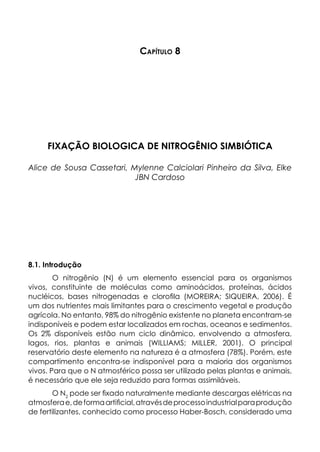 Capítulo 8
FIXAÇÃO BIOLOGICA DE NITROGÊNIO SIMBIÓTICA
Alice de Sousa Cassetari, Mylenne Calciolari Pinheiro da Silva, Elke
JBN Cardoso
8.1. Introdução
O nitrogênio (N) é um elemento essencial para os organismos
vivos, constituinte de moléculas como aminoácidos, proteínas, ácidos
nucléicos, bases nitrogenadas e clorofila (MOREIRA; SIQUEIRA, 2006). É
um dos nutrientes mais limitantes para o crescimento vegetal e produção
agrícola. No entanto, 98% do nitrogênio existente no planeta encontram-se
indisponíveis e podem estar localizados em rochas, oceanos e sedimentos.
Os 2% disponíveis estão num ciclo dinâmico, envolvendo a atmosfera,
lagos, rios, plantas e animais (WILLIAMS; MILLER, 2001). O principal
reservatório deste elemento na natureza é a atmosfera (78%). Porém, este
compartimento encontra-se indisponível para a maioria dos organismos
vivos. Para que o N atmosférico possa ser utilizado pelas plantas e animais,
é necessário que ele seja reduzido para formas assimiláveis.
O N2
pode ser fixado naturalmente mediante descargas elétricas na
atmosferae,deformaartificial,atravésdeprocessoindustrialparaprodução
de fertilizantes, conhecido como processo Haber-Bosch, considerado uma
 