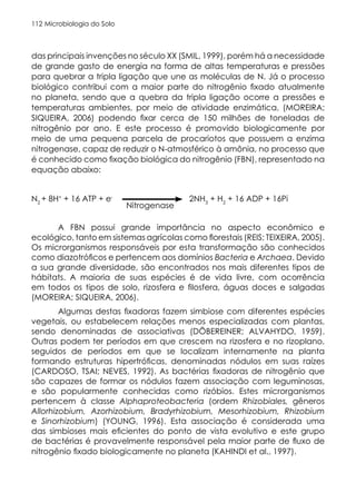 Microbiologia do Solo
112
das principais invenções no século XX (SMIL, 1999), porém há a necessidade
de grande gasto de energia na forma de altas temperaturas e pressões
para quebrar a tripla ligação que une as moléculas de N. Já o processo
biológico contribui com a maior parte do nitrogênio fixado atualmente
no planeta, sendo que a quebra da tripla ligação ocorre a pressões e
temperaturas ambientes, por meio de atividade enzimática, (MOREIRA;
SIQUEIRA, 2006) podendo fixar cerca de 150 milhões de toneladas de
nitrogênio por ano. E este processo é promovido biologicamente por
meio de uma pequena parcela de procariotos que possuem a enzima
nitrogenase, capaz de reduzir o N-atmosférico à amônia, no processo que
é conhecido como fixação biológica do nitrogênio (FBN), representado na
equação abaixo:
N2
+ 8H+
+ 16 ATP + e-
2NH3
+ H2
+ 16 ADP + 16Pi
A FBN possui grande importância no aspecto econômico e
ecológico, tanto em sistemas agrícolas como florestais (REIS; TEIXEIRA, 2005).
Os microrganismos responsáveis por esta transformação são conhecidos
como diazotróficos e pertencem aos domínios Bacteria e Archaea. Devido
a sua grande diversidade, são encontrados nos mais diferentes tipos de
hábitats. A maioria de suas espécies é de vida livre, com ocorrência
em todos os tipos de solo, rizosfera e filosfera, águas doces e salgadas
(MOREIRA; SIQUEIRA, 2006).
Algumas destas fixadoras fazem simbiose com diferentes espécies
vegetais, ou estabelecem relações menos especializadas com plantas,
sendo denominadas de associativas (DÖBEREINER; ALVAHYDO, 1959).
Outras podem ter períodos em que crescem na rizosfera e no rizoplano,
seguidos de períodos em que se localizam internamente na planta
formando estruturas hipertróficas, denominadas nódulos em suas raízes
(CARDOSO, TSAI; NEVES, 1992). As bactérias fixadoras de nitrogênio que
são capazes de formar os nódulos fazem associação com leguminosas,
e são popularmente conhecidas como rizóbios. Estes microrganismos
pertencem à classe Alphaproteobacteria (ordem Rhizobiales, gêneros
Allorhizobium, Azorhizobium, Bradyrhizobium, Mesorhizobium, Rhizobium
e Sinorhizobium) (YOUNG, 1996). Esta associação é considerada uma
das simbioses mais eficientes do ponto de vista evolutivo e este grupo
de bactérias é provavelmente responsável pela maior parte de fluxo de
nitrogênio fixado biologicamente no planeta (KAHINDI et al., 1997).
Nitrogenase
 