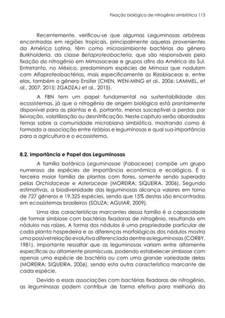 Fixação biológica de nitrogênio simbiótica 113
Recentemente, verificou-se que algumas Leguminosas arbóreas
encontradas em regiões tropicais, principalmente aquelas provenientes
da América Latina, têm como microssimbionte bactérias do gênero
Burkholderia, da classe Betaproteobacteria, que são responsáveis pela
fixação do nitrogênio em Mimosaceae e grupos afins da América do Sul.
Entretanto, no México, predominam espécies de Mimosa que nodulam
com Alfaproteobactérias, mais especificamente as Rizobiaceas e, entre
elas, também o gênero Ensifer (CHEN, WEN-MING et al., 2006; LAMMEL, et
al., 2007, 2015; ZGADZAJ et al., 2015).
A FBN tem um papel fundamental na sustentabilidade dos
ecossistemas, já que o nitrogênio de origem biológica está prontamente
disponível para as plantas e é, portanto, menos susceptível a perdas por
lixiviação, volatilização ou desnitrificação. Neste capitulo serão abordados
temas sobre a comunidade microbiana simbiótica, mostrando como é
formada a associação entre rizóbios e leguminosas e qual sua importância
para a agricultura e o ecossistema.
8.2. Importância e Papel das Leguminosas
A família botânica Leguminosae (Fabaceae) compõe um grupo
numeroso de espécies de importância econômica e ecológica. É a
terceira maior família de plantas com flores, somente sendo superada
pelas Orchidaceae e Asteraceae (MOREIRA; SIQUEIRA, 2006). Segundo
estimativas, a biodiversidade das leguminosas alcança valores em torno
de 727 gêneros e 19.325 espécies, sendo que 15% destas são encontradas
em ecossistemas brasileiros (SOUZA; AGUIAR, 2009).
Uma das características marcantes dessa família é a capacidade
de formar simbiose com bactérias fixadoras de nitrogênio, resultando em
nódulos nas raízes. A forma dos nódulos é uma propriedade particular de
cada planta hospedeira e as diferenças morfológicas dos nódulos mostra
umapossívelrelaçãoevolutivadiferenciadadentreasleguminosas(CORBY,
1981). Importante ressaltar que as leguminosas variam entre altamente
específicas ou altamente promíscuas, podendo estabelecer simbiose com
apenas uma espécie de bactéria ou com uma grande variedade delas
(MOREIRA; SIQUEIRA, 2006), sendo esta outra característica marcante de
cada espécie.
Devido a essas associações com bactérias fixadoras de nitrogênio,
as leguminosas podem contribuir de forma efetiva para melhoria da
 