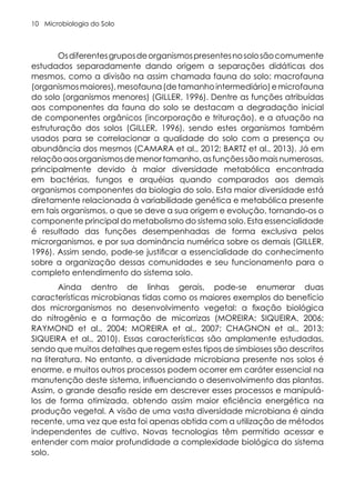 Microbiologia do Solo
10
Osdiferentesgruposdeorganismospresentesnosolosãocomumente
estudados separadamente dando origem a separações didáticas dos
mesmos, como a divisão na assim chamada fauna do solo: macrofauna
(organismosmaiores),mesofauna(detamanhointermediário)emicrofauna
do solo (organismos menores) (GILLER, 1996). Dentre as funções atribuídas
aos componentes da fauna do solo se destacam a degradação inicial
de componentes orgânicos (incorporação e trituração), e a atuação na
estruturação dos solos (GILLER, 1996), sendo estes organismos também
usados para se correlacionar a qualidade do solo com a presença ou
abundância dos mesmos (CAMARA et al., 2012; BARTZ et al., 2013). Já em
relaçãoaosorganismosdemenortamanho,asfunçõessãomaisnumerosas,
principalmente devido à maior diversidade metabólica encontrada
em bactérias, fungos e arquéias quando comparados aos demais
organismos componentes da biologia do solo. Esta maior diversidade está
diretamente relacionada à variabilidade genética e metabólica presente
em tais organismos, o que se deve a sua origem e evolução, tornando-os o
componente principal do metabolismo do sistema solo. Esta essencialidade
é resultado das funções desempenhadas de forma exclusiva pelos
microrganismos, e por sua dominância numérica sobre os demais (GILLER,
1996). Assim sendo, pode-se justificar a essencialidade do conhecimento
sobre a organização dessas comunidades e seu funcionamento para o
completo entendimento do sistema solo.
Ainda dentro de linhas gerais, pode-se enumerar duas
características microbianas tidas como os maiores exemplos do benefício
dos microrganismos no desenvolvimento vegetal: a fixação biológica
do nitrogênio e a formação de micorrizas (MOREIRA; SIQUEIRA, 2006;
RAYMOND et al., 2004; MOREIRA et al., 2007; CHAGNON et al., 2013;
SIQUEIRA et al., 2010). Essas características são amplamente estudadas,
sendo que muitos detalhes que regem estes tipos de simbioses são descritos
na literatura. No entanto, a diversidade microbiana presente nos solos é
enorme, e muitos outros processos podem ocorrer em caráter essencial na
manutenção deste sistema, influenciando o desenvolvimento das plantas.
Assim, o grande desafio reside em descrever esses processos e manipulá-
los de forma otimizada, obtendo assim maior eficiência energética na
produção vegetal. A visão de uma vasta diversidade microbiana é ainda
recente, uma vez que esta foi apenas obtida com a utilização de métodos
independentes de cultivo. Novas tecnologias têm permitido acessar e
entender com maior profundidade a complexidade biológica do sistema
solo.
 