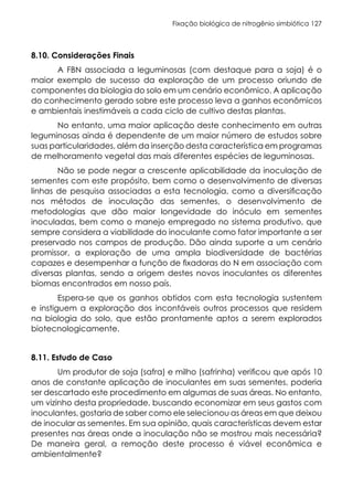 Fixação biológica de nitrogênio simbiótica 127
8.10. Considerações Finais
A FBN associada a leguminosas (com destaque para a soja) é o
maior exemplo de sucesso da exploração de um processo oriundo de
componentes da biologia do solo em um cenário econômico. A aplicação
do conhecimento gerado sobre este processo leva a ganhos econômicos
e ambientais inestimáveis a cada ciclo de cultivo destas plantas.
No entanto, uma maior aplicação deste conhecimento em outras
leguminosas ainda é dependente de um maior número de estudos sobre
suas particularidades, além da inserção desta característica em programas
de melhoramento vegetal das mais diferentes espécies de leguminosas.
Não se pode negar a crescente aplicabilidade da inoculação de
sementes com este propósito, bem como o desenvolvimento de diversas
linhas de pesquisa associadas a esta tecnologia, como a diversificação
nos métodos de inoculação das sementes, o desenvolvimento de
metodologias que dão maior longevidade do inóculo em sementes
inoculadas, bem como o manejo empregado no sistema produtivo, que
sempre considera a viabilidade do inoculante como fator importante a ser
preservado nos campos de produção. Dão ainda suporte a um cenário
promissor, a exploração de uma ampla biodiversidade de bactérias
capazes e desempenhar a função de fixadoras do N em associação com
diversas plantas, sendo a origem destes novos inoculantes os diferentes
biomas encontrados em nosso país.
Espera-se que os ganhos obtidos com esta tecnologia sustentem
e instiguem a exploração dos incontáveis outros processos que residem
na biologia do solo, que estão prontamente aptos a serem explorados
biotecnologicamente.
8.11. Estudo de Caso
Um produtor de soja (safra) e milho (safrinha) verificou que após 10
anos de constante aplicação de inoculantes em suas sementes, poderia
ser descartado este procedimento em algumas de suas áreas. No entanto,
um vizinho desta propriedade, buscando economizar em seus gastos com
inoculantes, gostaria de saber como ele selecionou as áreas em que deixou
de inocular as sementes. Em sua opinião, quais características devem estar
presentes nas áreas onde a inoculação não se mostrou mais necessária?
De maneira geral, a remoção deste processo é viável econômica e
ambientalmente?
 