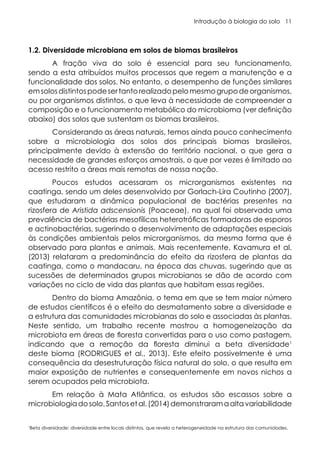 Introdução à biologia do solo 11
1.2. Diversidade microbiana em solos de biomas brasileiros
A fração viva do solo é essencial para seu funcionamento,
sendo a esta atribuídos muitos processos que regem a manutenção e a
funcionalidade dos solos. No entanto, o desempenho de funções similares
emsolosdistintospodesertantorealizadopelomesmogrupodeorganismos,
ou por organismos distintos, o que leva à necessidade de compreender a
composição e o funcionamento metabólico do microbioma (ver definição
abaixo) dos solos que sustentam os biomas brasileiros.
Considerando as áreas naturais, temos ainda pouco conhecimento
sobre a microbiologia dos solos dos principais biomas brasileiros,
principalmente devido à extensão do território nacional, o que gera a
necessidade de grandes esforços amostrais, o que por vezes é limitado ao
acesso restrito a áreas mais remotas de nossa nação.
Poucos estudos acessaram os microrganismos existentes na
caatinga, sendo um deles desenvolvido por Gorlach-Lira Coutinho (2007),
que estudaram a dinâmica populacional de bactérias presentes na
rizosfera de Aristida adscensionis (Poaceae), na qual foi observada uma
prevalência de bactérias mesofílicas heterotróficas formadoras de esporos
e actinobactérias, sugerindo o desenvolvimento de adaptações especiais
às condições ambientais pelos microrganismos, da mesma forma que é
observado para plantas e animais. Mais recentemente, Kavamura et al.
(2013) relataram a predominância do efeito da rizosfera de plantas da
caatinga, como o mandacaru, na época das chuvas, sugerindo que as
sucessões de determinados grupos microbianos se dão de acordo com
variações no ciclo de vida das plantas que habitam essas regiões.
Dentro do bioma Amazônia, o tema em que se tem maior número
de estudos científicos é o efeito do desmatamento sobre a diversidade e
a estrutura das comunidades microbianas do solo e associadas às plantas.
Neste sentido, um trabalho recente mostrou a homogeneização da
microbiota em áreas de floresta convertidas para o uso como pastagem,
indicando que a remoção da floresta diminui a beta diversidade1
deste bioma (RODRIGUES et al., 2013). Este efeito possivelmente é uma
consequência da desestruturação física natural do solo, o que resulta em
maior exposição de nutrientes e consequentemente em novos nichos a
serem ocupados pela microbiota.
Em relação à Mata Atlântica, os estudos são escassos sobre a
microbiologiadosolo.Santosetal.(2014)demonstraramaaltavariabilidade
1
Beta diversidade: diversidade entre locais distintos, que revela a heterogeneidade na estrutura das comunidades.
 