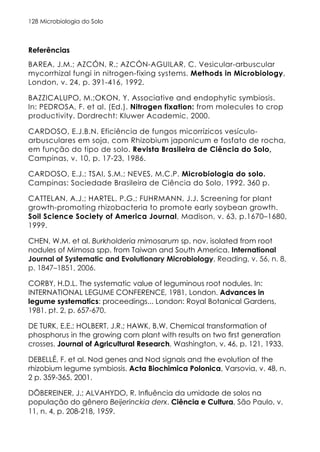 Microbiologia do Solo
128
Referências
BAREA, J.M.; AZCÓN, R.; AZCÓN-AGUILAR, C. Vesicular-arbuscular
mycorrhizal fungi in nitrogen-fixing systems. Methods in Microbiology,
London, v. 24, p. 391-416, 1992.
BAZZICALUPO, M.;OKON, Y. Associative and endophytic symbiosis.
In: PEDROSA, F. et al. (Ed.). Nitrogen fixation: from molecules to crop
productivity. Dordrecht: Kluwer Academic, 2000.
CARDOSO, E.J.B.N. Eficiência de fungos micorrízicos vesículo-
arbusculares em soja, com Rhizobium japonicum e fosfato de rocha,
em função do tipo de solo. Revista Brasileira de Ciência do Solo,
Campinas, v. 10, p. 17-23, 1986.
CARDOSO, E.J.; TSAI, S.M.; NEVES, M.C.P. Microbiologia do solo.
Campinas: Sociedade Brasileira de Ciência do Solo, 1992. 360 p.
CATTELAN, A.J.; HARTEL, P.G.; FUHRMANN, J.J. Screening for plant
growth-promoting rhizobacteria to promote early soybean growth.
Soil Science Society of America Journal, Madison, v. 63, p.1670–1680,
1999.
CHEN, W.M. et al. Burkholderia mimosarum sp. nov. isolated from root
nodules of Mimosa spp. from Taiwan and South America. International
Journal of Systematic and Evolutionary Microbiology, Reading, v. 56, n. 8,
p. 1847–1851, 2006.
CORBY, H.D.L. The systematic value of leguminous root nodules. In:
INTERNATIONAL LEGUME CONFERENCE, 1981, London. Advances in
legume systematics: proceedings... London: Royal Botanical Gardens,
1981. pt. 2, p. 657-670.
DE TURK, E.E.; HOLBERT, J.R.; HAWK, B.W. Chemical transformation of
phosphorus in the growing corn plant with results on two first generation
crosses. Journal of Agricultural Research, Washington, v. 46, p. 121, 1933.
DEBELLÉ, F. et al. Nod genes and Nod signals and the evolution of the
rhizobium legume symbiosis. Acta Biochimica Polonica, Varsovia, v. 48, n.
2 p. 359-365, 2001.
DÖBEREINER, J.; ALVAHYDO, R. Influência da umidade de solos na
população do gênero Beijerinckia derx. Ciência e Cultura, São Paulo, v.
11, n. 4, p. 208-218, 1959.
 