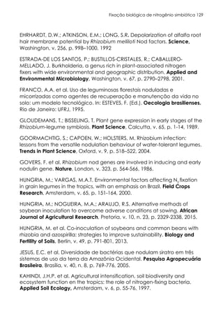 Fixação biológica de nitrogênio simbiótica 129
EHRHARDT, D.W.; ATKINSON, E.M.; LONG, S.R. Depolarization of alfalfa root
hair membrane potential by Rhizobium melliloti Nod factors. Science,
Washington, v. 256, p. 998–1000, 1992
ESTRADA-DE LOS SANTOS, P.; BUSTILLOS-CRISTALES, R.; CABALLERO-
MELLADO, J. Burkholderia, a genus rich in plant-associated nitrogen
fixers with wide environmental and geographic distribution. Applied and
Environmental Microbiology, Washington, v. 67, p. 2790–2798, 2001.
FRANCO, A.A. et al. Uso de leguminosas florestais noduladas e
micorrizadas como agentes de recuperação e manutenção da vida no
solo: um modelo tecnológico. In: ESTEVES, F. (Ed.). Oecologia brasilienses.
Rio de Janeiro: UFRJ, 1995.
GLOUDEMANS, T.; BISSELING, T. Plant gene expression in early stages of the
Rhizobium-legume symbiosis. Plant Science, Calcutta, v. 65, p. 1-14, 1989.
GOORMACHTIG, S.; CAPOEN, W.; HOLSTERS, M. Rhizobium infection:
lessons from the versatile nodulation behaviour of water-tolerant legumes.
Trends in Plant Science, Oxford, v. 9, p. 518–522, 2004.
GOVERS, F. et al. Rhizobium nod genes are involved in inducing and early
nodulin gene. Nature, London, v. 323, p. 564-566, 1986.
HUNGRIA, M.; VARGAS, M.A.T. Environmental factors affecting N2
fixation
in grain legumes in the tropics, with an emphasis on Brazil. Field Crops
Research, Amsterdam, v. 65, p. 151-164, 2000.
HUNGRIA, M.; NOGUEIRA, M.A.; ARAUJO, R.S. Alternative methods of
soybean inoculation to overcome adverse conditions at sowing. African
Journal of Agricultural Research, Pretoria, v. 10, n. 23, p. 2329-2338, 2015.
HUNGRIA, M. et al. Co-inoculation of soybeans and common beans with
rhizobia and azospirilla: strategies to improve sustainability. Biology and
Fertility of Soils, Berlin, v. 49, p. 791-801, 2013.
JESUS, E.C. et al. Diversidade de bactérias que nodulam siratro em três
sistemas de uso da terra da Amazônia Ocidental. Pesquisa Agropecuária
Brasileira, Brasília, v. 40, n. 8, p. 769-776, 2005.
KAHINDI, J.H.P. et al. Agricultural intensification, soil biodiversity and
ecosystem function en the tropics: the role of nitrogen-fixing bacteria.
Applied Soil Ecology, Amsterdam, v. 6, p. 55-76, 1997.
 