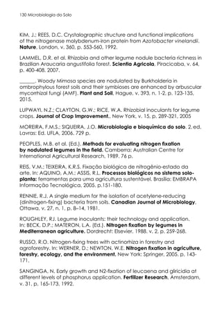Microbiologia do Solo
130
KIM, J.; REES, D.C. Crystalographic structure and functional implications
of the nitrogenase molybdenum-iron protein from Azotobacter vinelandii.
Nature, London, v. 360, p. 553-560, 1992.
LAMMEL, D.R. et al. Rhizobia and other legume nodule bacteria richness in
Brazilian Araucaria angustifolia forest. Scientia Agricola, Piracicaba, v. 64,
p. 400-408, 2007.
______. Woody Mimosa species are nodulated by Burkholderia in
ombrophylous forest soils and their symbioses are enhanced by arbuscular
mycorrhizal fungi (AMF). Plant and Soil, Hague, v. 393, n. 1-2, p. 123-135,
2015.
LUPWAYI, N.Z.; CLAYTON, G.W.; RICE, W.A. Rhizobial inoculants for legume
crops. Journal of Crop Improvement., New York, v. 15, p. 289-321, 2005
MOREIRA, F.M.S.; SIQUEIRA, J.O. Microbiologia e bioquímica do solo. 2..
ed.
Lavras: Ed. UFLA, 2006. 729 p.
PEOPLES, M.B. et al. (Ed.). Methods for evaluating nitrogen fixation
by nodulated legumes in the field. Camberra: Australian Centre for
International Agricultural Research, 1989. 76 p.
REIS, V.M.; TEIXEIRA, K.R.S. Fixação biológica de nitrogênio-estado da
arte. In: AQUINO, A.M.; ASSIS, R.L. Processos biológicos no sistema solo-
planta: ferramentas para uma agricultura sustentável. Brasília: EMBRAPA
Informação Tecnológica, 2005. p.151-180.
RENNIE, R.J. A single medium for the isolation of acetylene-reducing
(dinitrogen-fixing) bacteria from soils. Canadian Journal of Microbiology,
Ottawa, v. 27, n. 1, p. 8–14, 1981.
ROUGHLEY, RJ. Legume inoculants: their technology and application.
In: BECK, D.P.; MATERON, L.A. (Ed.). Nitrogen fixation by legumes in
Mediterranean agriculture. Dordrecht: Elsevier, 1988. v. 2, p. 259-268.
RUSSO, R.O. Nitrogen-fixing trees with actinorhiza in forestry and
agroforestry. In: WERNER, D.; NEWTON, W.E. Nitrogen fixation in agriculture,
forestry, ecology, and the environment. New York: Springer, 2005. p. 143-
171.
SANGINGA, N. Early growth and N2-fixation of leucaena and gliricidia at
different levels of phosphorus application. Fertilizer Research, Amsterdam,
v. 31, p. 165-173, 1992.
 