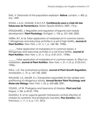 Fixação biológica de nitrogênio simbiótica 131
SMIL, V. Detonator of the population explosion. Nature, London, v. 400, p.
415, 1999.
SOUZA, L.A.G.; AGUIAR, A.M.C.S.P. Contribuição para a chek-list das
Fabaceae de Pernambuco. Natal: Opção Gráfica, 2009. 172 p.
STOUGAARD, J. Regulators and regulation of legume root nodule
development. Plant Physiology, Stuttgart, v. 124, p. 531–540, 2000.
VIEIRA, R.F. et al. Foliar application of molybdenum in common beans.
I. Nitrogenase and reductase activities in a soil of high fertility. Journal of
Plant Nutrition, New York, v. 21, n. 1, p. 168-180, 1998a.
______. Foliar application of molybdenum in common beans. II.
Nitrogenase and reductase activities in a soil of low fertility. Journal of
Plant Nutrition, New York, v. 21, n. 10, p. 2141-2151, 1998b.
______. Foliar application of molybdenum in common beans. III. Effect on
nodulation. Journal of Plant Nutrition, New York, v. 21, n.10, p. 2153-2161,
1998c.
WALL, L.G. The actinorhizal symbiosis. Journal of Plant Growth Regulation,
Amsterdam, v. 19, p. 167–182, 2000.
WILLIAMS, L.E.; MILLER, A.J. Transporters responsible for the uptake and
partitioning of nitrogenous solutes. Annual Review Plant Physiology and
Molecular Biology. New York, v. 52, p. 659-688, 2001.
YOUNG, J.P.W. Phylogeny and taxonomy of rhizobia. Plant and Soil,
Hague, v.186, p.45-52, 1996.
ZGADZAJ, R. et al. Legume genetic framework controls infection of
nodules by symbiotic and endophytic bacteria. Plos Genetics, São
Francisco, v. 11, n. 6, p. 1-21, 2015.
 