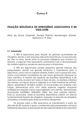 Capítulo 9
FIXAÇÃO BIOLÓGICA DE NITROGÊNIO ASSOCIATIVA E DE
VIDA LIVRE
Alice de Sousa Cassetari, Sandra Patrícia Montenegro Gomez,
Mylenne C. P. Silva
9.1. Introdução
A FBN é responsável pela fixação de grandes quantidades de
nitrogênio, dando a este processo relevante importância na manutenção
da vida na terra, sendo entre os processos biológicos que ocorrem no
planeta, o segundo mais abundante, juntamente com a decomposição
da matéria orgânica, perdendo apenas para a fotossíntese.
A FBN em leguminosas sempre despertou grande interesse dos
pesquisadores devido sua grande eficiência e importância para a
agricultura, como visto no capítulo anterior. Porém, com o passar dos anos,
outras comunidades microbianas do solo foram ganhando destaque no
meio científico. A maioria das espécies de bactérias diazotróficas é de
vida livre e estas ocorrem em todos os tipos de solo, na rizosfera e filosfera
das plantas, em águas doces e salgadas e no trato intestinal de animais.
Alguns diazotróficos também podem ser encontrados em simbiose com
fungos, diatomáceas e/ou com várias espécies vegetais, enquanto
estabelecem relações menos especializadas com plantas, denominadas
associações (MOREIRA; SEQUEIRA, 2006). Nos mais variados hábitats,
livres ou associadas, todas as bactérias diazotróficas utilizam um sistema
fundamental de fixação de nitrogênio, baseado na redução do nitrogênio
atmosférico à amônia pela ação da enzima nitrogenase.
Os estudos sobre a FBN associativa se intensificaram a partir da
década de 50, quando o grupo coordenado pela pesquisadora Johanna
Döbereiner descobriu a associação de alta especificidade entre a bactéria
 