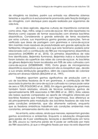 Fixação biológica de nitrogênio associativa e de vida livre 135
de nitrogênio na biosfera, porém sua entrada nos diferentes sistemas
terrestres e aquáticos é exclusivamente promovida pela fixação biológica
do nitrogênio, com destaque para aquela realizada por organismos de
vida livre.
Já na área agrícola, algumas culturas de importância comercial,
como arroz, trigo, milho, sorgo e cana-de-açúcar, têm sido reportadas na
literatura como capazes de formar associações com diversas bactérias
diazotróficas. Considerando a grande extensão de terras recobertas
por estas culturas, sua importância ganha grandes proporções. Tem-se
verificado que áreas de pastagem com gramíneas e cana-de-açúcar
têm mantido níveis razoáveis de produtividade sem grande aplicação de
fertilizantes nitrogenados, o que indica que este fenômeno poderia estar
relacionado com a contribuição da FBN por microrganismos diazotróficos
associativos (MOREIRA et al., 2010). Os primeiros diazotróficos de vida
livre identificados, Beijerinkia fluminensis, Beijerinkia indica e Azotobacter
foram isolados da superfície das raízes da cana-de-açúcar. As bactérias
do gênero Beijerinckia foram localizadas em 95% de solos cultivados com
cana-de-açúcar (DÖBEREINER, 1959). Outro grupo de microrganismos
diazotróficos associativos que se destacam são os Azospirillum spp., devido
a sua ampla distribuição geográfica, além da capacidade de colonizar
plantas em diversos hábitats (BALDANI et al., 1997).
Trabalhos apontam ganhos significativos de produção com o
uso de bactérias fixadoras de N em gramíneas. A contribuição de FBN
associada às plantas de cana-de-açúcar cultivada no campo pode variar
de zero a 70% (POLIDORO et al., 2002). Em alguns genótipos de gramíneas
também foram relatados, através de técnicas isotópicas, ganhos de
aproximadamente 30% associados à FBN (REIS et al., 2001). Estes valores
são baixos quando comparados ao aporte de nitrogênio oferecido por
bactérias fixadoras que interagem com leguminosas. Essa diferença se
dá principalmente pela modulação das bactérias fixadoras de vida livre
pelas condições ambientais, que são altamente variáveis, enquanto
que as fixadoras simbióticas trabalham sob condições ambientais mais
constantes, armazenadas dentro dos nódulos.
No entanto, estes valores, ainda que menores, representam grandes
ganhos econômicos e ambientais. Enquanto a adubação nitrogenada
gera perdas de N por volatilização, lixiviação e desnitrificação em torno
de 50%, pouca ou nenhuma perda de N pode ser verificada por meio
da FBN associativa, já que o nitrogênio fixado por essa via está disponível
 