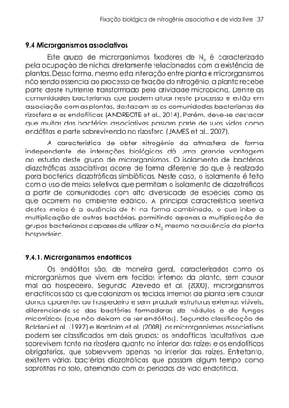 Fixação biológica de nitrogênio associativa e de vida livre 137
9.4 Microrganismos associativos
Este grupo de microrganismos fixadores de N2
é caracterizado
pela ocupação de nichos diretamente relacionados com a existência de
plantas. Dessa forma, mesmo esta interação entre planta e microrganismos
não sendo essencial ao processo de fixação do nitrogênio, a planta recebe
parte deste nutriente transformado pela atividade microbiana. Dentre as
comunidades bacterianas que podem atuar neste processo e estão em
associação com as plantas, destacam-se as comunidades bacterianas da
rizosfera e as endofíticas (ANDREOTE et al., 2014). Porém, deve-se destacar
que muitas das bactérias associativas passam parte de suas vidas como
endófitas e parte sobrevivendo na rizosfera (JAMES et al., 2007).
A característica de obter nitrogênio da atmosfera de forma
independente de interações biológicas dá uma grande vantagem
ao estudo deste grupo de microrganismos. O isolamento de bactérias
diazotróficas associativas ocorre de forma diferente do que é realizado
para bactérias diazotróficas simbióticas. Neste caso, o isolamento é feito
com o uso de meios seletivos que permitam o isolamento de diazotróficos
a partir de comunidades com alta diversidade de espécies como as
que ocorrem no ambiente edáfico. A principal característica seletiva
destes meios é a ausência de N na forma combinada, o que inibe a
multiplicação de outras bactérias, permitindo apenas a multiplicação de
grupos bacterianos capazes de utilizar o N2,
mesmo na ausência da planta
hospedeira.
9.4.1. Microrganismos endofíticos
Os endófitos são, de maneira geral, caracterizados como os
microrganismos que vivem em tecidos internos da planta, sem causar
mal ao hospedeiro. Segundo Azevedo et al. (2000), microrganismos
endofíticos são os que colonizam os tecidos internos da planta sem causar
danos aparentes ao hospedeiro e sem produzir estruturas externas visíveis,
diferenciando-se das bactérias formadoras de nódulos e de fungos
micorrízicos (que não deixam de ser endófitos). Segundo classificação de
Baldani et al. (1997) e Hardoim et al. (2008), os microrganismos associativos
podem ser classificados em dois grupos: os endofíticos facultativos, que
sobrevivem tanto na rizosfera quanto no interior das raízes e os endofíticos
obrigatórios, que sobrevivem apenas no interior das raízes. Entretanto,
existem várias bactérias diazotróficas que passam algum tempo como
saprófitas no solo, alternando com os períodos de vida endofítica.
 